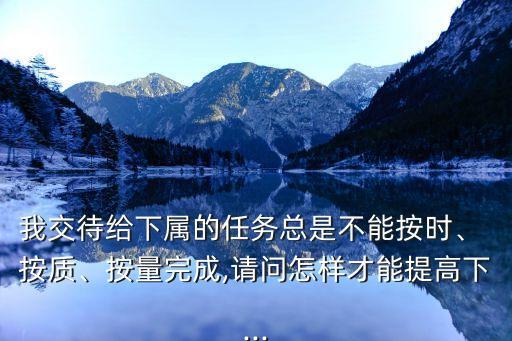 我交待給下屬的任務(wù)總是不能按時(shí)、 按質(zhì)、按量完成,請(qǐng)問(wèn)怎樣才能提高下...