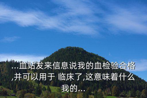 ...血站發(fā)來(lái)信息說(shuō)我的血檢驗(yàn)合格,并可以用于 臨床了,這意味著什么我的...