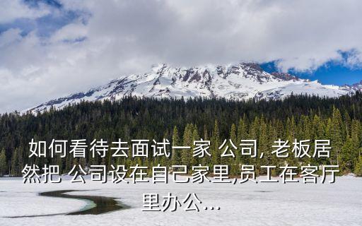 如何看待去面試一家 公司, 老板居然把 公司設(shè)在自己家里,員工在客廳里辦公...