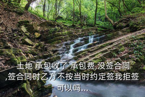  土地 承包收了 承包費,沒簽合同,簽合同時乙方不按當(dāng)時約定簽我拒簽可以嗎...