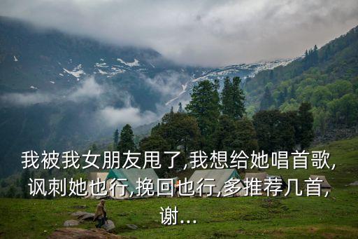我被我女朋友甩了,我想給她唱首歌,諷刺她也行,挽回也行,多推薦幾首,謝...