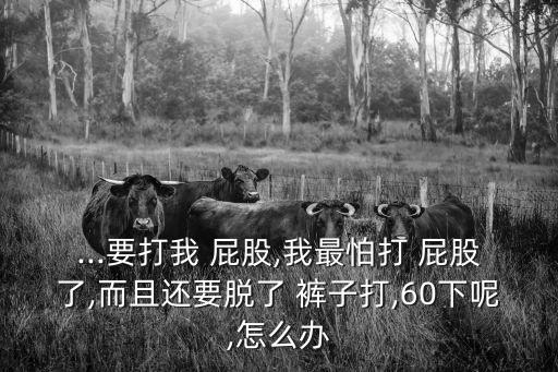 ...要打我 屁股,我最怕打 屁股了,而且還要脫了 褲子打,60下呢,怎么辦