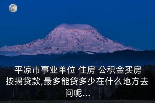  平?jīng)鍪惺聵I(yè)單位 住房 公積金買房按揭貸款,最多能貸多少在什么地方去問呢...