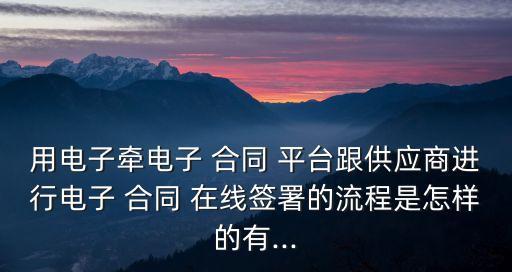 用電子牽電子 合同 平臺(tái)跟供應(yīng)商進(jìn)行電子 合同 在線簽署的流程是怎樣的有...