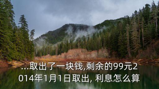 ...取出了一塊錢,剩余的99元2014年1月1日取出, 利息怎么算