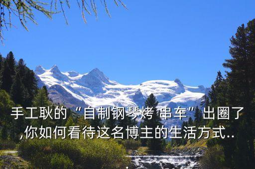 手工耿的“自制鋼琴烤 串車”出圈了,你如何看待這名博主的生活方式...