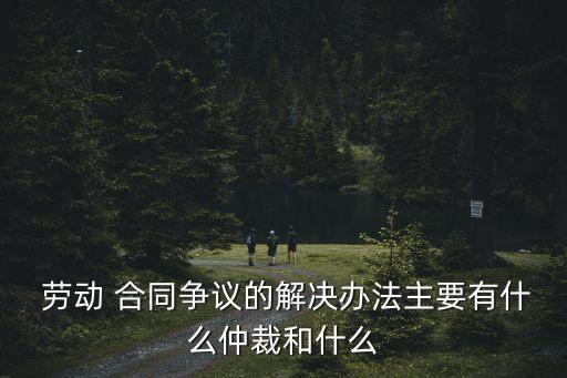  勞動 合同爭議的解決辦法主要有什么仲裁和什么