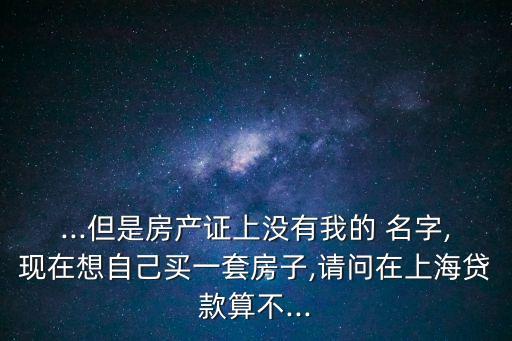 ...但是房產(chǎn)證上沒(méi)有我的 名字,現(xiàn)在想自己買(mǎi)一套房子,請(qǐng)問(wèn)在上海貸款算不...