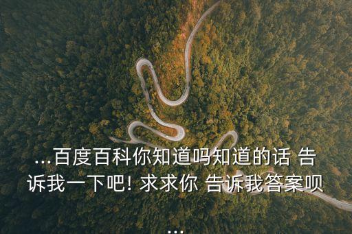 ...百度百科你知道嗎知道的話 告訴我一下吧! 求求你 告訴我答案唄...