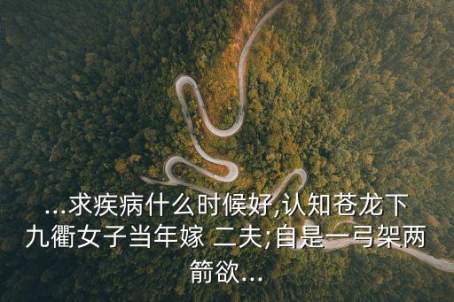 ...求疾病什么時(shí)候好,認(rèn)知蒼龍下九衢女子當(dāng)年嫁 二夫;自是一弓架兩箭欲...