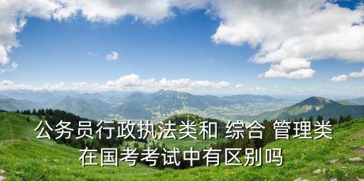 綜合管理類公務(wù)員,行政執(zhí)法類公務(wù)員和綜合管理類公務(wù)員