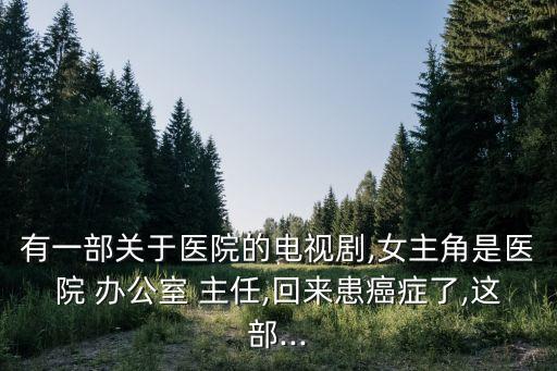 有一部關(guān)于醫(yī)院的電視劇,女主角是醫(yī)院 辦公室 主任,回來患癌癥了,這部...