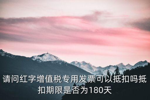 請問紅字增值稅專用發(fā)票可以抵扣嗎抵扣期限是否為180天