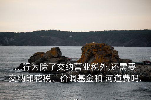 ...行為除了交納營業(yè)稅外,還需要交納印花稅、價調基金和 河道費嗎...