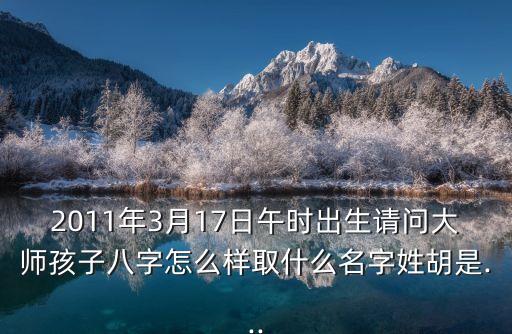 2011年3月17日午時出生請問大師孩子八字怎么樣取什么名字姓胡是...