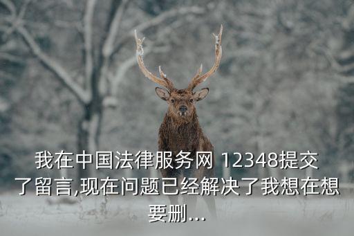我在中國法律服務(wù)網(wǎng) 12348提交了留言,現(xiàn)在問題已經(jīng)解決了我想在想要刪...