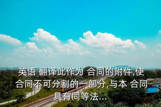  英語 翻譯此作為 合同的附件,使 合同不可分割的一部分,與本 合同具有同等法...
