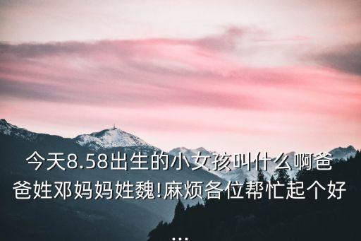 今天8.58出生的小女孩叫什么啊爸爸姓鄧媽媽姓魏!麻煩各位幫忙起個(gè)好...