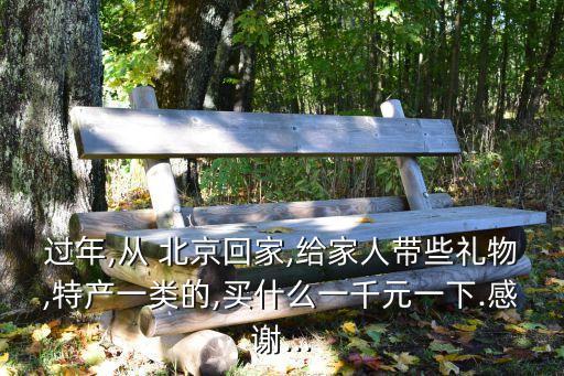 過年,從 北京回家,給家人帶些禮物,特產(chǎn)一類的,買什么一千元一下.感謝...