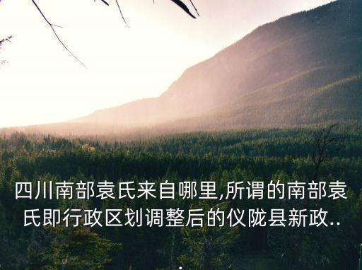 四川南部袁氏來自哪里,所謂的南部袁氏即行政區(qū)劃調(diào)整后的儀隴縣新政...