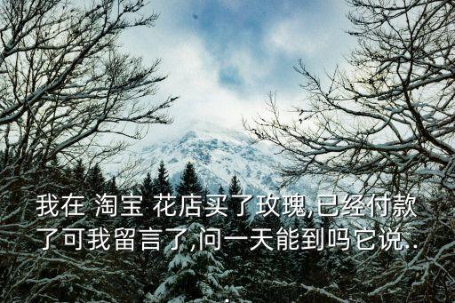 我在 淘寶 花店買了玫瑰,已經(jīng)付款了可我留言了,問一天能到嗎它說...