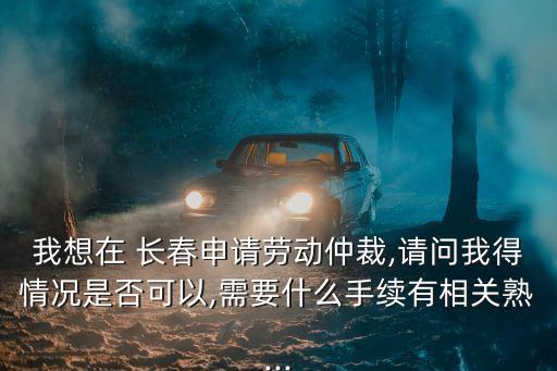 我想在 長春申請勞動仲裁,請問我得情況是否可以,需要什么手續(xù)有相關(guān)熟...