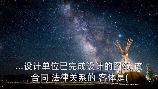 ...設(shè)計(jì)單位已完成設(shè)計(jì)的圖紙,該 合同 法律關(guān)系的 客體是(