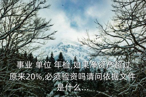  事業(yè) 單位 年檢,如果凈資產(chǎn)超過原來20%,必須驗(yàn)資嗎請(qǐng)問依據(jù)文件是什么...