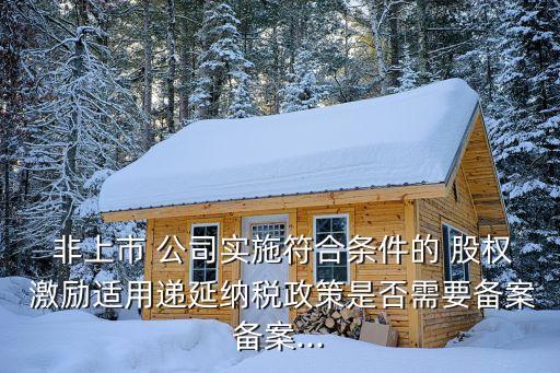  非上市 公司實施符合條件的 股權(quán) 激勵適用遞延納稅政策是否需要備案備案...