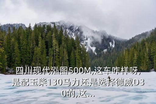 四川現(xiàn)代泓圖500M,這車咋樣呀,是配玉柴130馬力還是選擇德威D30的,這...