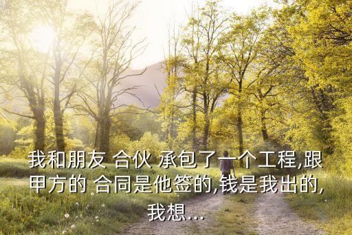 我和朋友 合伙 承包了一個(gè)工程,跟甲方的 合同是他簽的,錢是我出的,我想...