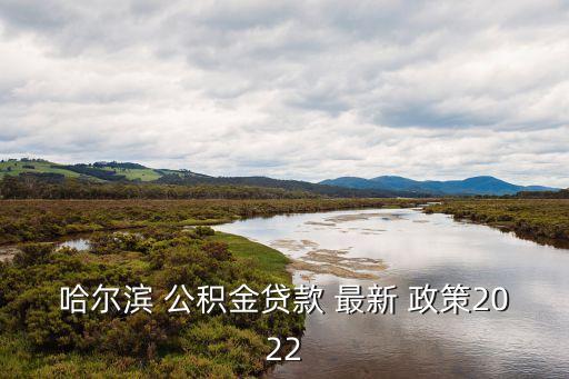 哈爾濱 公積金貸款 最新 政策2022
