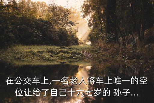 在公交車上,一名老人將車上唯一的空位讓給了自己十六七歲的 孫子...