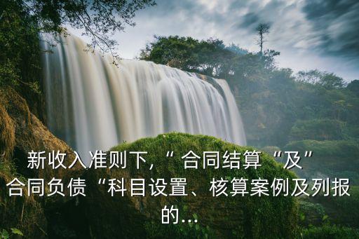 新收入準(zhǔn)則下,“ 合同結(jié)算“及” 合同負(fù)債“科目設(shè)置、核算案例及列報(bào)的...
