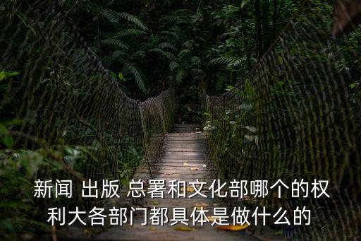 新聞 出版 總署和文化部哪個的權(quán)利大各部門都具體是做什么的