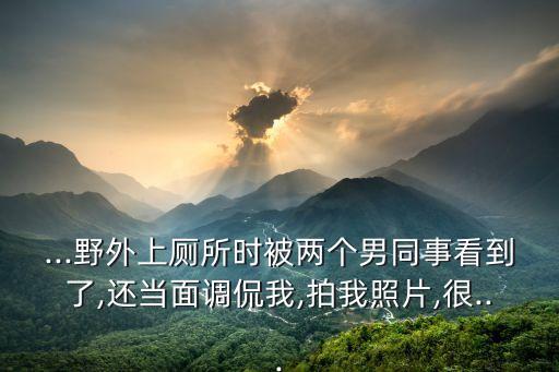 ...野外上廁所時被兩個男同事看到了,還當面調(diào)侃我,拍我照片,很...
