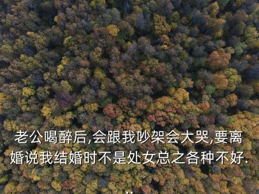 老公喝醉后,會(huì)跟我吵架會(huì)大哭,要離婚說(shuō)我結(jié)婚時(shí)不是處女總之各種不好...