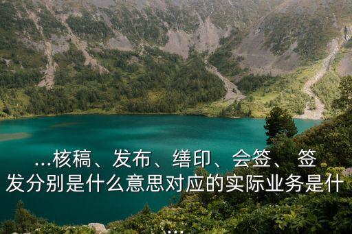 ...核稿、發(fā)布、繕印、會簽、 簽發(fā)分別是什么意思對應的實際業(yè)務是什...