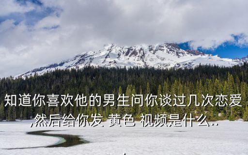知道你喜歡他的男生問你談過幾次戀愛,然后給你發(fā) 黃色 視頻是什么...