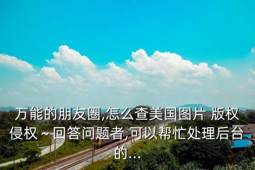 萬能的朋友圈,怎么查美國圖片 版權(quán)侵權(quán)～回答問題者,可以幫忙處理后臺的...