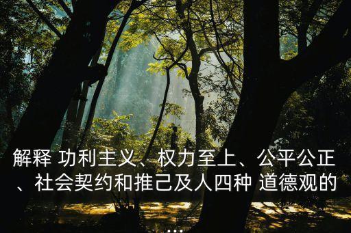 解釋 功利主義、權(quán)力至上、公平公正、社會(huì)契約和推己及人四種 道德觀的...