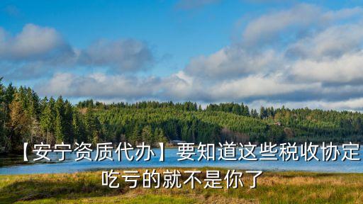 【安寧資質代辦】要知道這些稅收協(xié)定吃虧的就不是你了