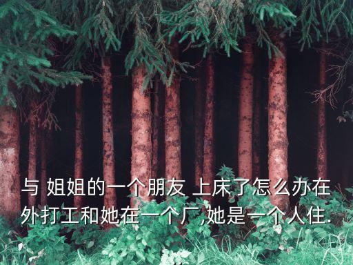 與 姐姐的一個朋友 上床了怎么辦在外打工和她在一個廠,她是一個人住...