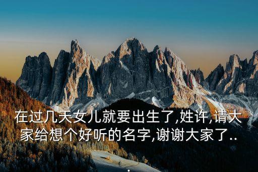 在過(guò)幾天女兒就要出生了,姓許,請(qǐng)大家給想個(gè)好聽(tīng)的名字,謝謝大家了...