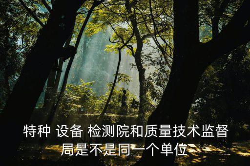  特種 設(shè)備 檢測院和質(zhì)量技術(shù)監(jiān)督局是不是同一個單位