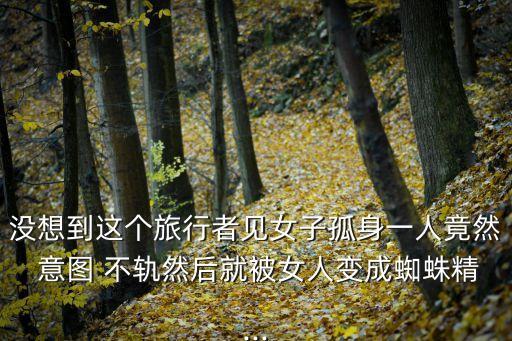 沒想到這個旅行者見女子孤身一人竟然 意圖 不軌然后就被女人變成蜘蛛精...