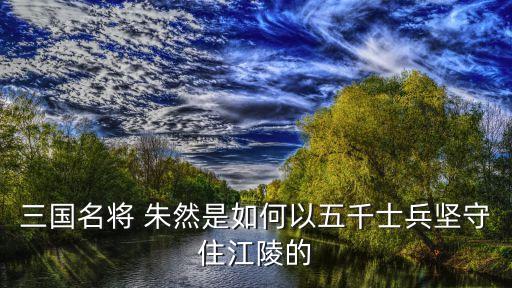 三國名將 朱然是如何以五千士兵堅守住江陵的
