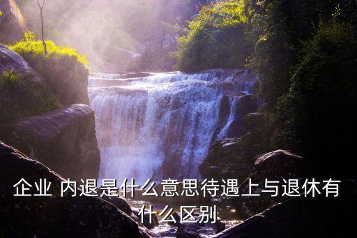 企業(yè) 內(nèi)退是什么意思待遇上與退休有什么區(qū)別