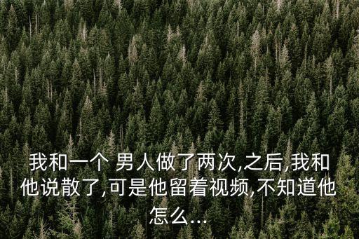 我和一個(gè) 男人做了兩次,之后,我和他說散了,可是他留著視頻,不知道他怎么...