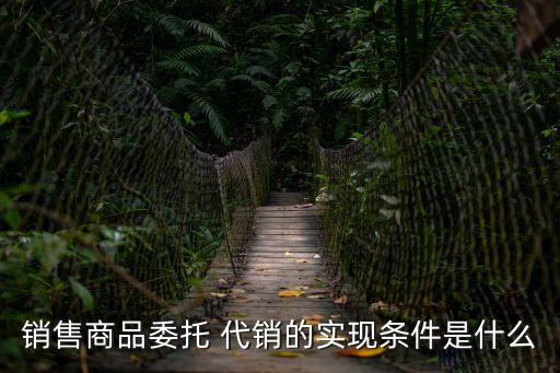 銷售商品委托 代銷的實現(xiàn)條件是什么